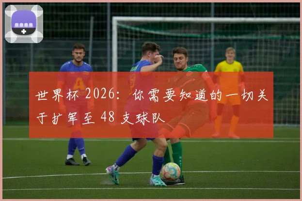 世界杯 2026：你需要知道的一切关于扩军至 48 支球队