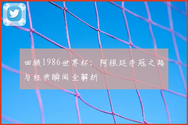 回顾1986世界杯：阿根廷夺冠之路与经典瞬间全解析