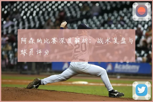 阿森纳比赛深度解析：战术复盘与球员评分